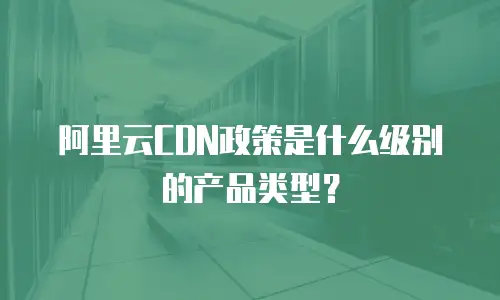 阿里云CDN政策是什么级别的产品类型？