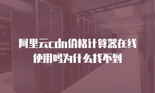 阿里云cdn价格计算器在线使用吗为什么找不到