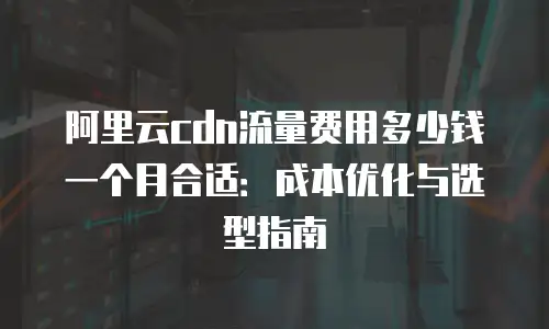 阿里云cdn流量费用多少钱一个月合适：成本优化与选型指南