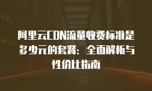 阿里云CDN流量收费标准是多少元的套餐：全面解析与性价比指南