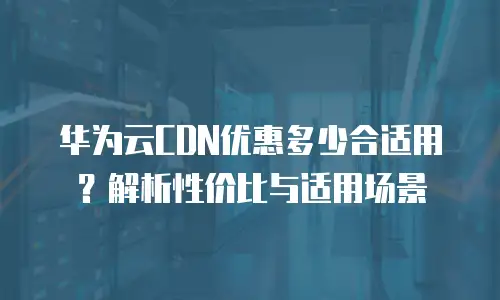 华为云CDN优惠多少合适用？解析性价比与适用场景
