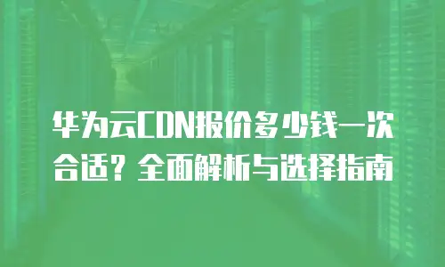 华为云CDN报价多少钱一次合适？全面解析与选择指南