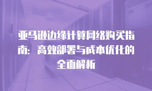 亚马逊边缘计算网络购买指南：高效部署与成本优化的全面解析