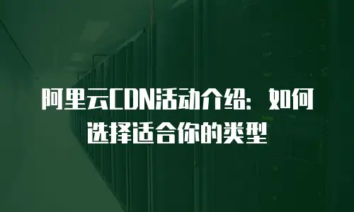 阿里云CDN活动介绍：如何选择适合你的类型