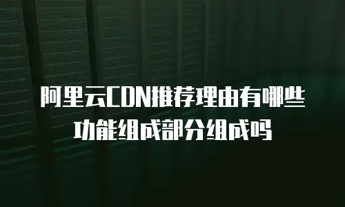 阿里云CDN推荐理由有哪些功能组成部分组成吗