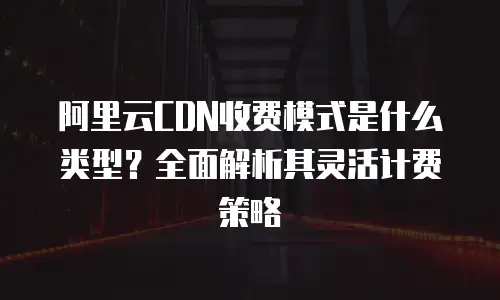 阿里云CDN收费模式是什么类型？全面解析其灵活计费策略