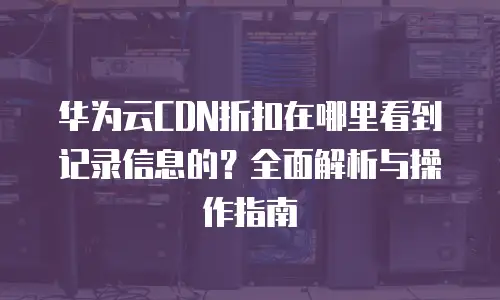 华为云CDN折扣在哪里看到记录信息的？全面解析与操作指南