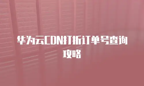 华为云CDN打折订单号查询攻略