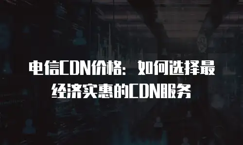 电信CDN价格：如何选择最经济实惠的CDN服务