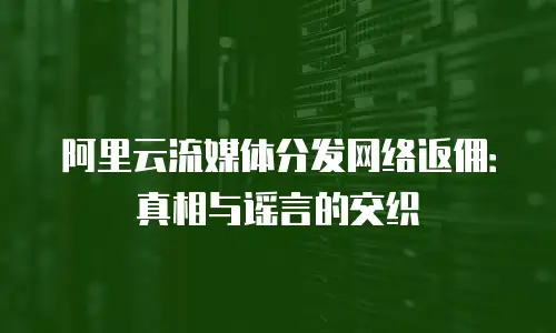 阿里云流媒体分发网络返佣：真相与谣言的交织