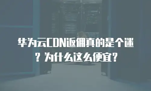 华为云CDN返佣真的是个迷？为什么这么便宜？