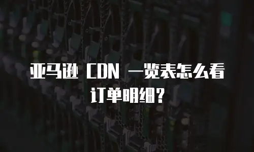 亚马逊 CDN 一览表怎么看订单明细？