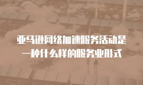 亚马逊网络加速服务活动是一种什么样的服务业形式