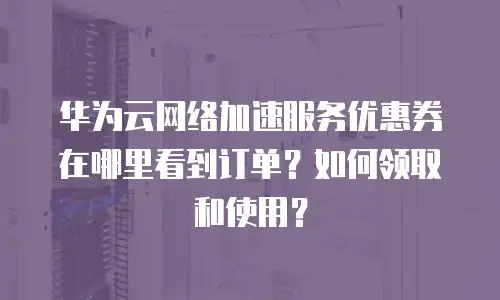 华为云网络加速服务优惠券在哪里看到订单？如何领取和使用？