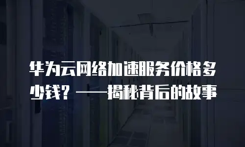 华为云网络加速服务价格多少钱？&mdash;&mdash;揭秘背后的故事