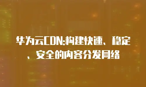 华为云CDN:构建快速、稳定、安全的内容分发网络