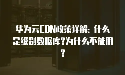 华为云CDN政策详解: 什么是级别数据库?为什么不能用?