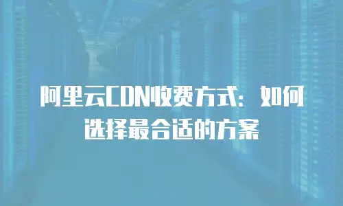 阿里云CDN收费方式：如何选择最合适的方案