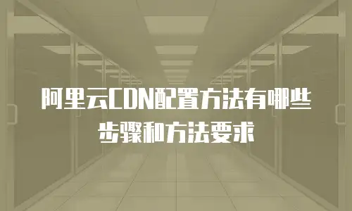 阿里云CDN配置方法有哪些步骤和方法要求