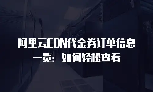 阿里云CDN代金券订单信息一览：如何轻松查看