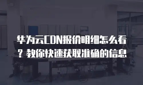 华为云CDN报价明细怎么看？教你快速获取准确的信息