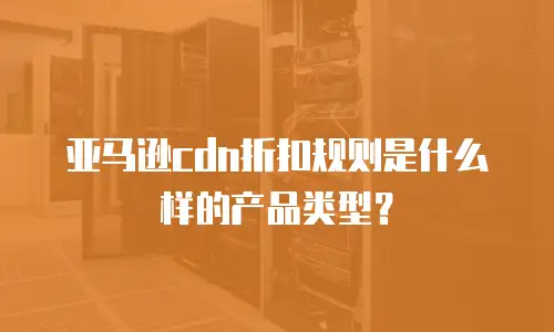 亚马逊cdn折扣规则是什么样的产品类型？