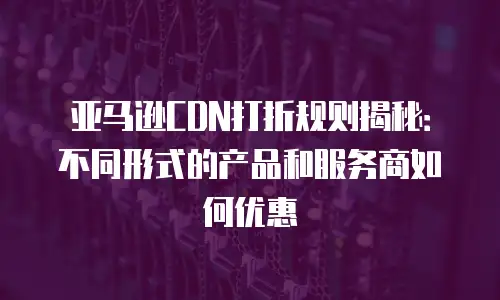 亚马逊CDN打折规则揭秘：不同形式的产品和服务商如何优惠
