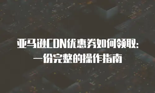 亚马逊CDN优惠券如何领取：一份完整的操作指南
