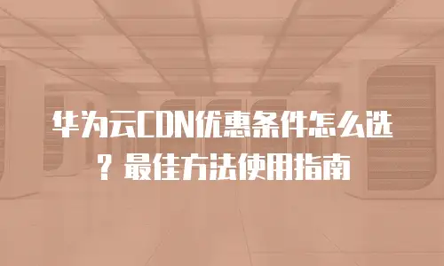 华为云CDN优惠条件怎么选？最佳方法使用指南