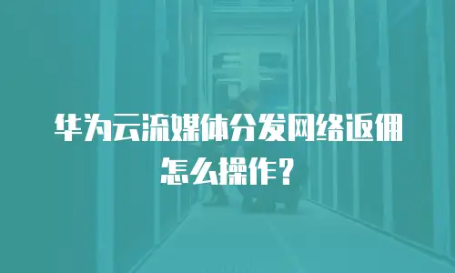 华为云流媒体分发网络返佣怎么操作？