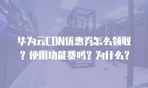 华为云CDN优惠券怎么领取？使用功能费吗？为什么？