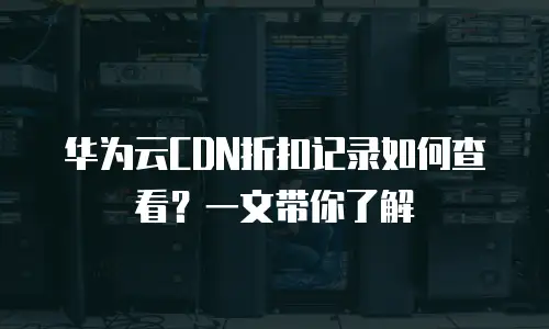 华为云CDN折扣记录如何查看？一文带你了解