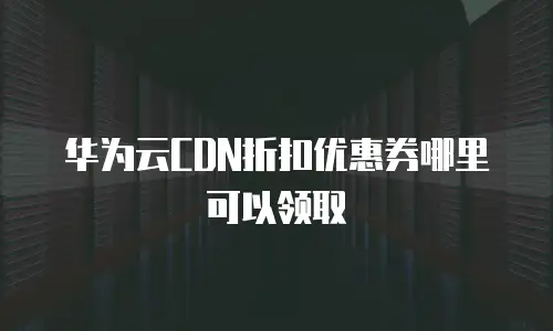 华为云CDN折扣优惠券哪里可以领取