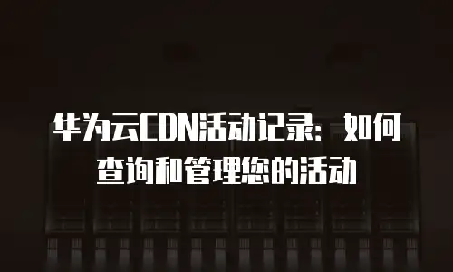 华为云CDN活动记录：如何查询和管理您的活动