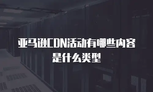 亚马逊cdn活动有哪些内容是什么类型
