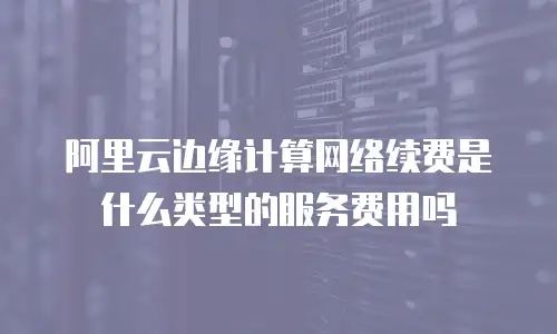 阿里云边缘计算网络续费是什么类型的服务费用吗