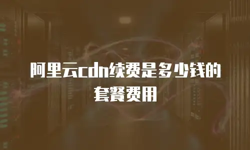 阿里云cdn续费是多少钱的套餐费用