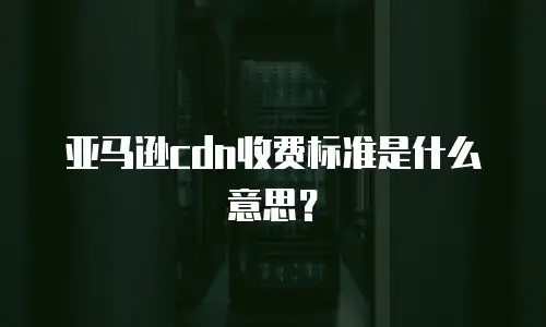 亚马逊cdn收费标准是什么意思？