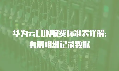 华为云CDN收费标准表详解：看清明细记录数据