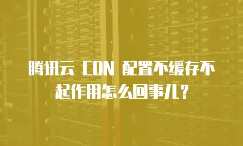 腾讯云 CDN 配置不缓存不起作用怎么回事儿？