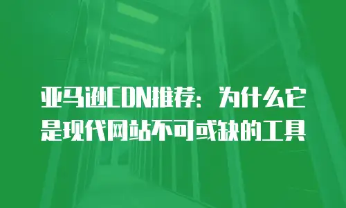 亚马逊CDN推荐：为什么它是现代网站不可或缺的工具