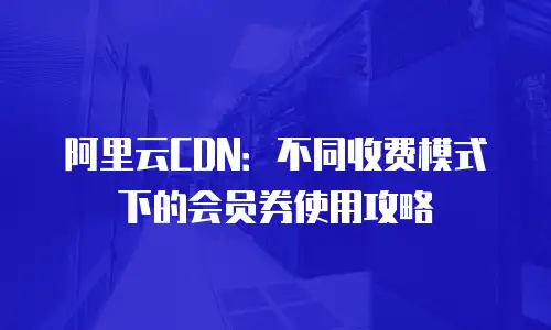 阿里云CDN：不同收费模式下的会员券使用攻略