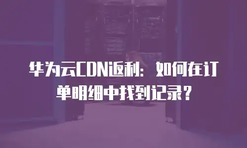 华为云CDN返利：如何在订单明细中找到记录？