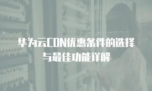 华为云CDN优惠条件的选择与最佳功能详解
