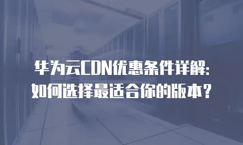 华为云CDN优惠条件详解：如何选择最适合你的版本？