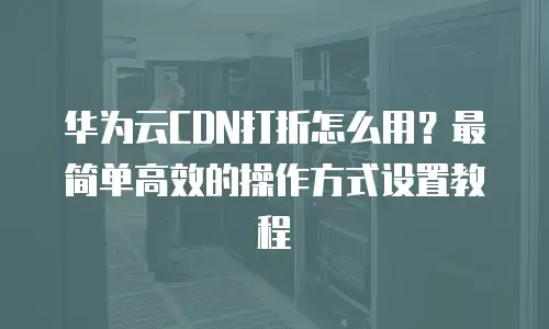 华为云CDN打折怎么用？最简单高效的操作方式设置教程