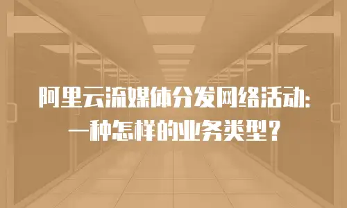 阿里云流媒体分发网络活动：一种怎样的业务类型？
