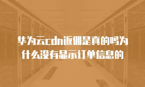 华为云cdn返佣是真的吗为什么没有显示订单信息的