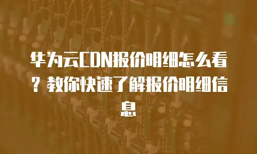 华为云CDN报价明细怎么看？教你快速了解报价明细信息