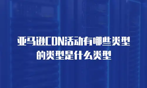 亚马逊CDN活动有哪些类型的类型是什么类型